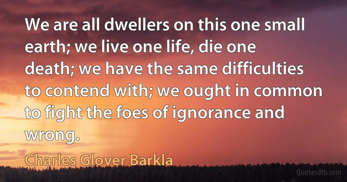 We are all dwellers on this one small earth; we live one life, die one death; we have the same difficulties to contend with; we ought in common to fight the foes of ignorance and wrong. (Charles Glover Barkla)