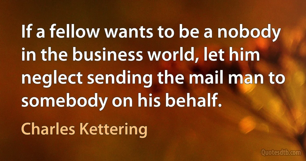 If a fellow wants to be a nobody in the business world, let him neglect sending the mail man to somebody on his behalf. (Charles Kettering)