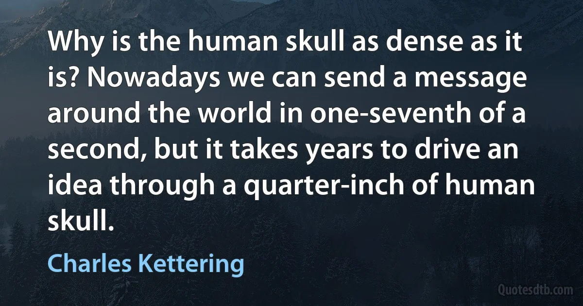 Why is the human skull as dense as it is? Nowadays we can send a message around the world in one-seventh of a second, but it takes years to drive an idea through a quarter-inch of human skull. (Charles Kettering)