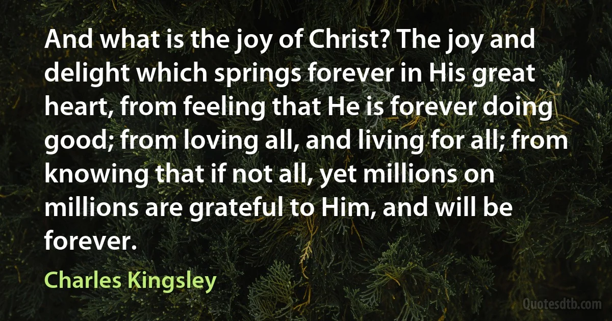 And what is the joy of Christ? The joy and delight which springs forever in His great heart, from feeling that He is forever doing good; from loving all, and living for all; from knowing that if not all, yet millions on millions are grateful to Him, and will be forever. (Charles Kingsley)