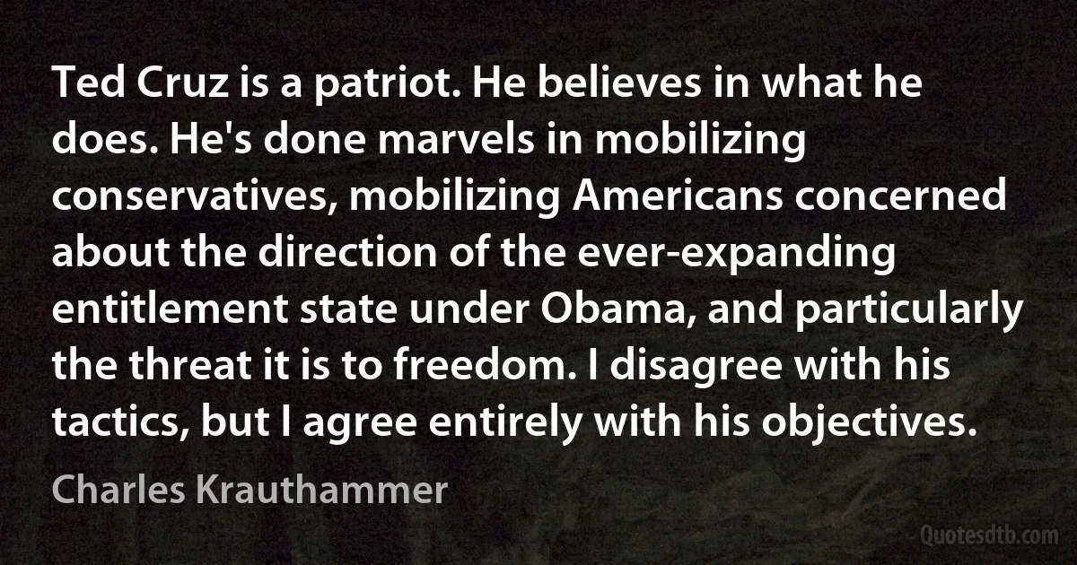 Ted Cruz is a patriot. He believes in what he does. He's done marvels in mobilizing conservatives, mobilizing Americans concerned about the direction of the ever-expanding entitlement state under Obama, and particularly the threat it is to freedom. I disagree with his tactics, but I agree entirely with his objectives. (Charles Krauthammer)