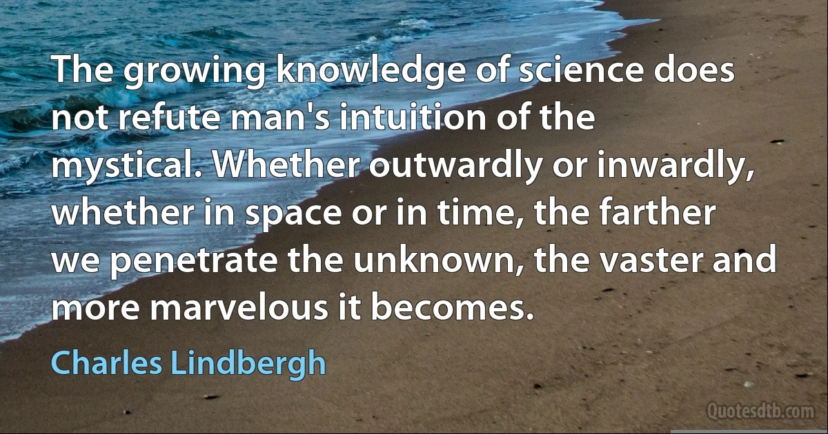 The growing knowledge of science does not refute man's intuition of the mystical. Whether outwardly or inwardly, whether in space or in time, the farther we penetrate the unknown, the vaster and more marvelous it becomes. (Charles Lindbergh)