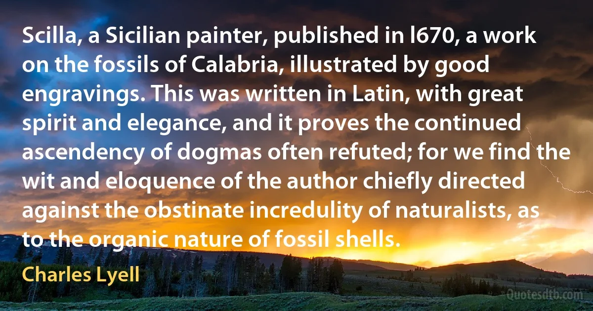 Scilla, a Sicilian painter, published in l670, a work on the fossils of Calabria, illustrated by good engravings. This was written in Latin, with great spirit and elegance, and it proves the continued ascendency of dogmas often refuted; for we find the wit and eloquence of the author chiefly directed against the obstinate incredulity of naturalists, as to the organic nature of fossil shells. (Charles Lyell)