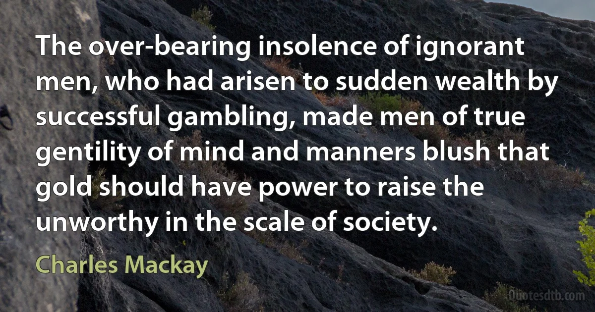 The over-bearing insolence of ignorant men, who had arisen to sudden wealth by successful gambling, made men of true gentility of mind and manners blush that gold should have power to raise the unworthy in the scale of society. (Charles Mackay)