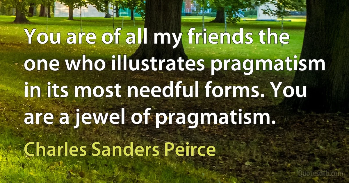 You are of all my friends the one who illustrates pragmatism in its most needful forms. You are a jewel of pragmatism. (Charles Sanders Peirce)