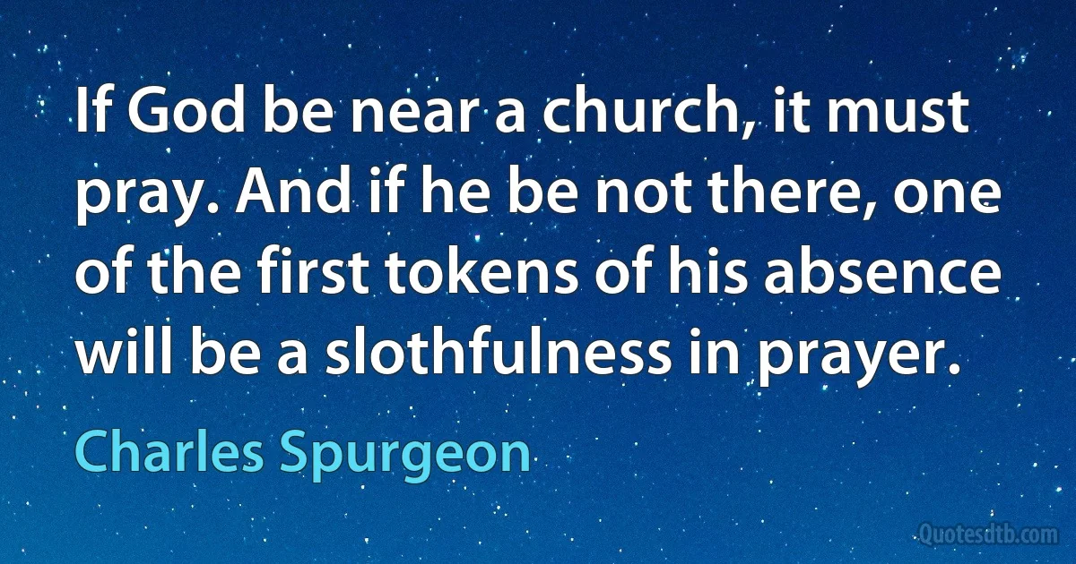 If God be near a church, it must pray. And if he be not there, one of the first tokens of his absence will be a slothfulness in prayer. (Charles Spurgeon)