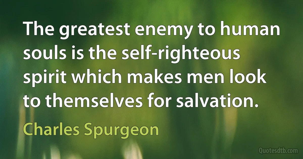 The greatest enemy to human souls is the self-righteous spirit which makes men look to themselves for salvation. (Charles Spurgeon)