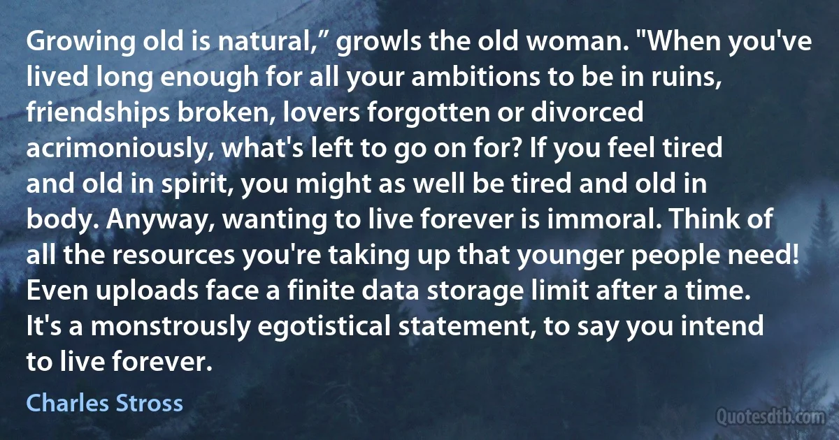 Growing old is natural,” growls the old woman. "When you've lived long enough for all your ambitions to be in ruins, friendships broken, lovers forgotten or divorced acrimoniously, what's left to go on for? If you feel tired and old in spirit, you might as well be tired and old in body. Anyway, wanting to live forever is immoral. Think of all the resources you're taking up that younger people need! Even uploads face a finite data storage limit after a time. It's a monstrously egotistical statement, to say you intend to live forever. (Charles Stross)