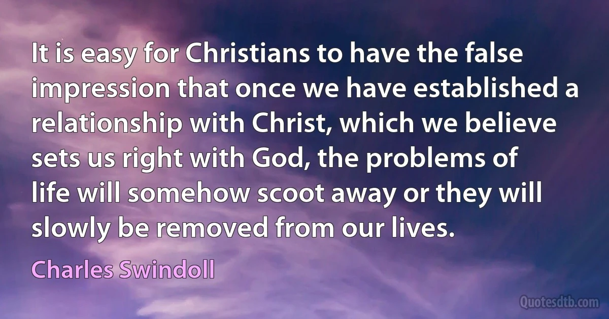 It is easy for Christians to have the false impression that once we have established a relationship with Christ, which we believe sets us right with God, the problems of life will somehow scoot away or they will slowly be removed from our lives. (Charles Swindoll)