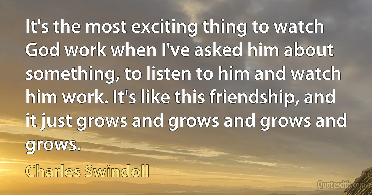 It's the most exciting thing to watch God work when I've asked him about something, to listen to him and watch him work. It's like this friendship, and it just grows and grows and grows and grows. (Charles Swindoll)