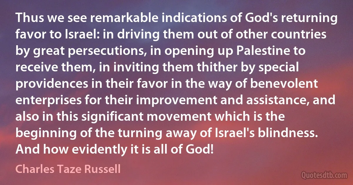 Thus we see remarkable indications of God's returning favor to Israel: in driving them out of other countries by great persecutions, in opening up Palestine to receive them, in inviting them thither by special providences in their favor in the way of benevolent enterprises for their improvement and assistance, and also in this significant movement which is the beginning of the turning away of Israel's blindness. And how evidently it is all of God! (Charles Taze Russell)