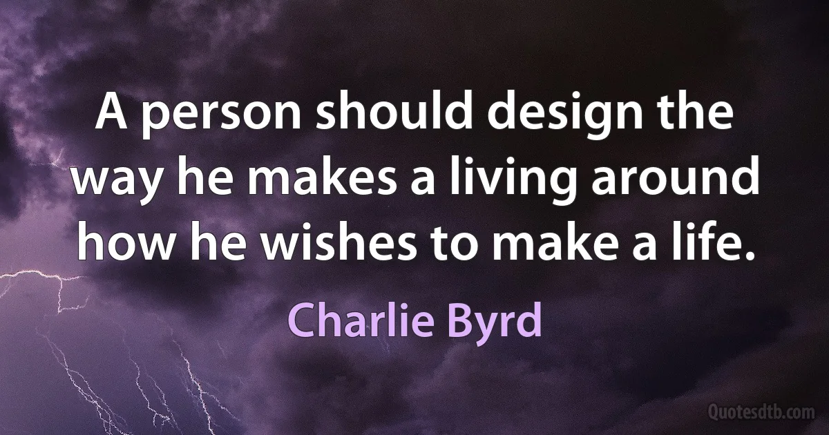 A person should design the way he makes a living around how he wishes to make a life. (Charlie Byrd)