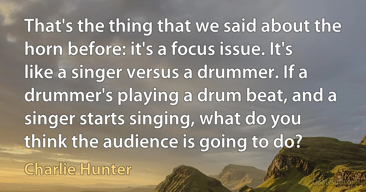 That's the thing that we said about the horn before: it's a focus issue. It's like a singer versus a drummer. If a drummer's playing a drum beat, and a singer starts singing, what do you think the audience is going to do? (Charlie Hunter)