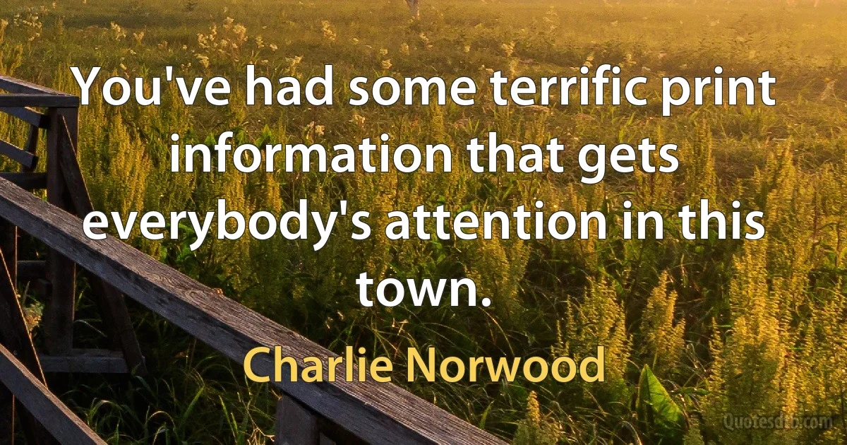 You've had some terrific print information that gets everybody's attention in this town. (Charlie Norwood)