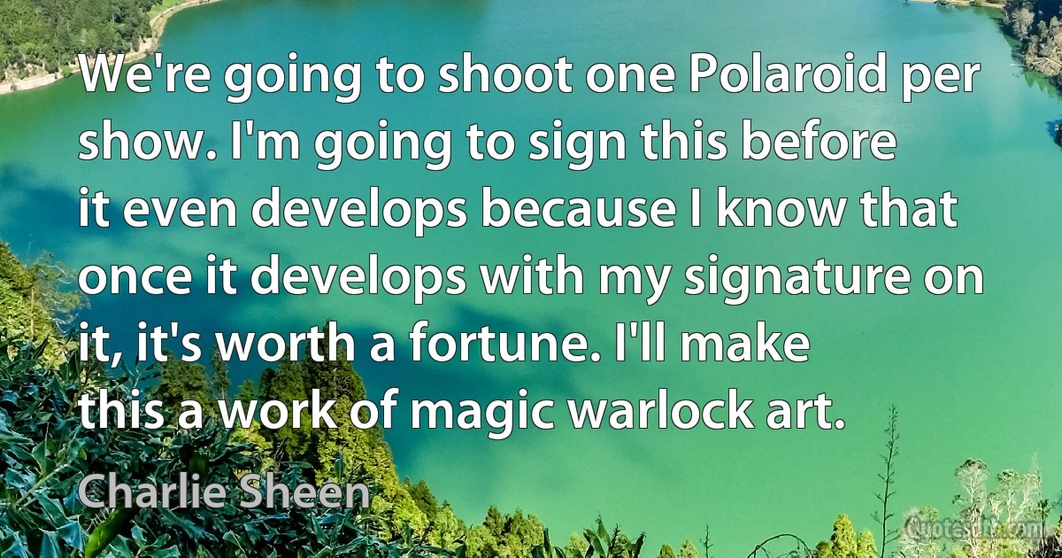 We're going to shoot one Polaroid per show. I'm going to sign this before it even develops because I know that once it develops with my signature on it, it's worth a fortune. I'll make this a work of magic warlock art. (Charlie Sheen)