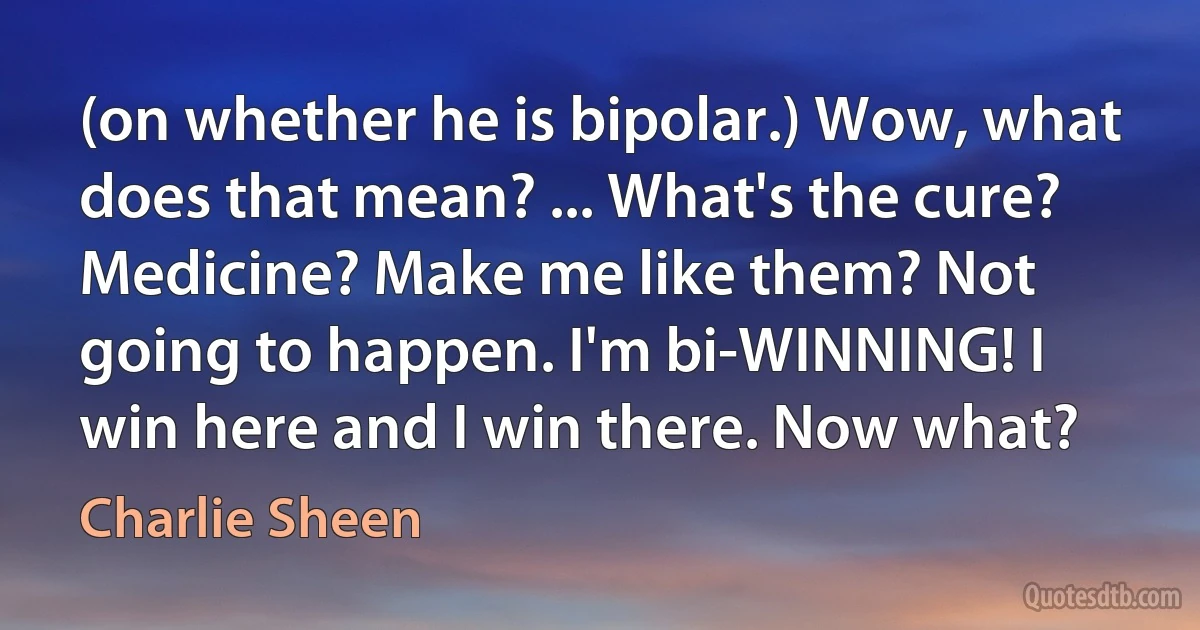 (on whether he is bipolar.) Wow, what does that mean? ... What's the cure? Medicine? Make me like them? Not going to happen. I'm bi-WINNING! I win here and I win there. Now what? (Charlie Sheen)