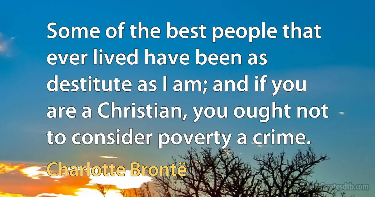 Some of the best people that ever lived have been as destitute as I am; and if you are a Christian, you ought not to consider poverty a crime. (Charlotte Brontë)