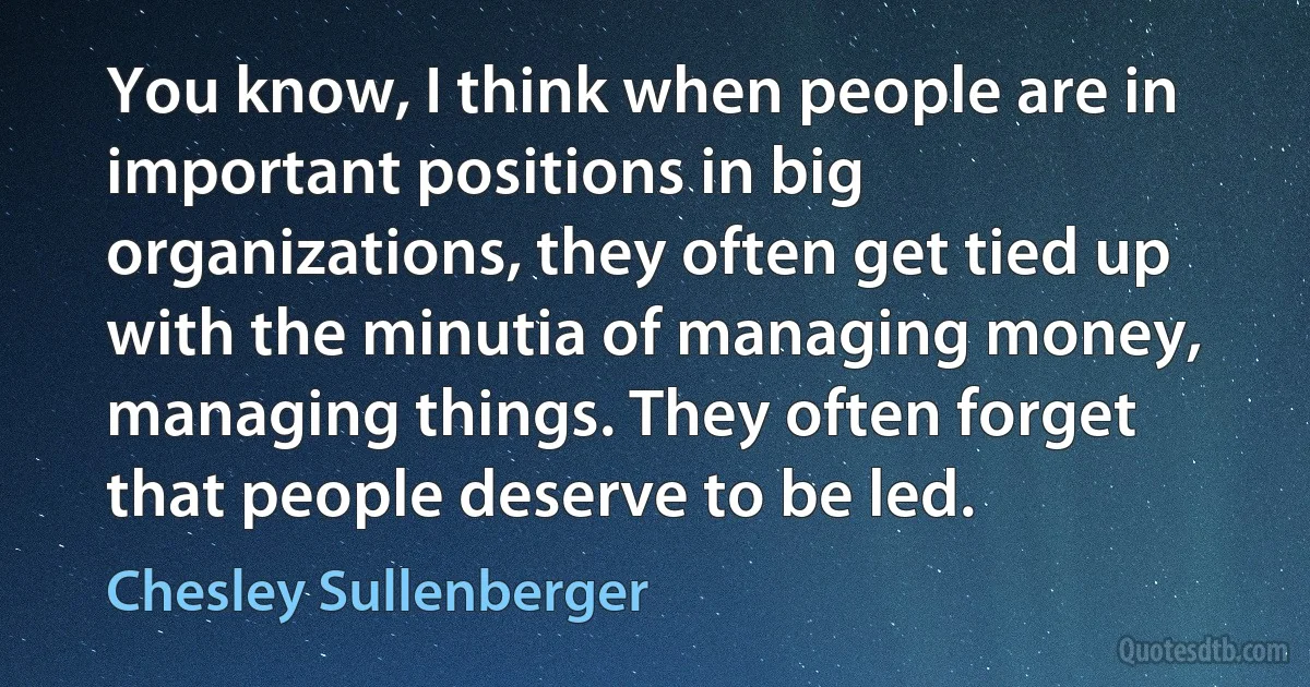 You know, I think when people are in important positions in big organizations, they often get tied up with the minutia of managing money, managing things. They often forget that people deserve to be led. (Chesley Sullenberger)