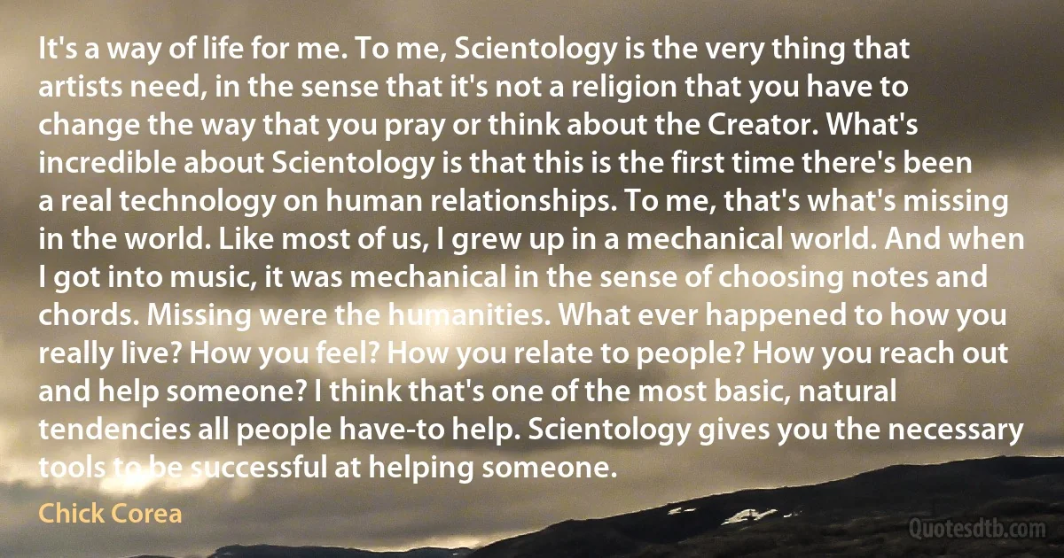 It's a way of life for me. To me, Scientology is the very thing that artists need, in the sense that it's not a religion that you have to change the way that you pray or think about the Creator. What's incredible about Scientology is that this is the first time there's been a real technology on human relationships. To me, that's what's missing in the world. Like most of us, I grew up in a mechanical world. And when I got into music, it was mechanical in the sense of choosing notes and chords. Missing were the humanities. What ever happened to how you really live? How you feel? How you relate to people? How you reach out and help someone? I think that's one of the most basic, natural tendencies all people have-to help. Scientology gives you the necessary tools to be successful at helping someone. (Chick Corea)