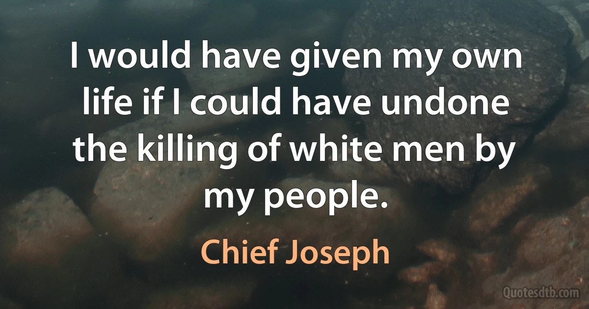 I would have given my own life if I could have undone the killing of white men by my people. (Chief Joseph)