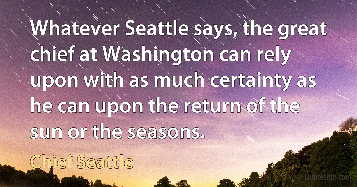 Whatever Seattle says, the great chief at Washington can rely upon with as much certainty as he can upon the return of the sun or the seasons. (Chief Seattle)