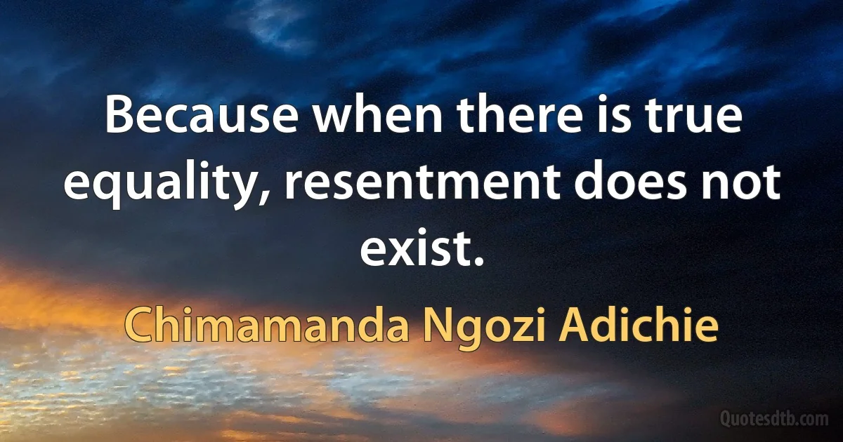 Because when there is true equality, resentment does not exist. (Chimamanda Ngozi Adichie)