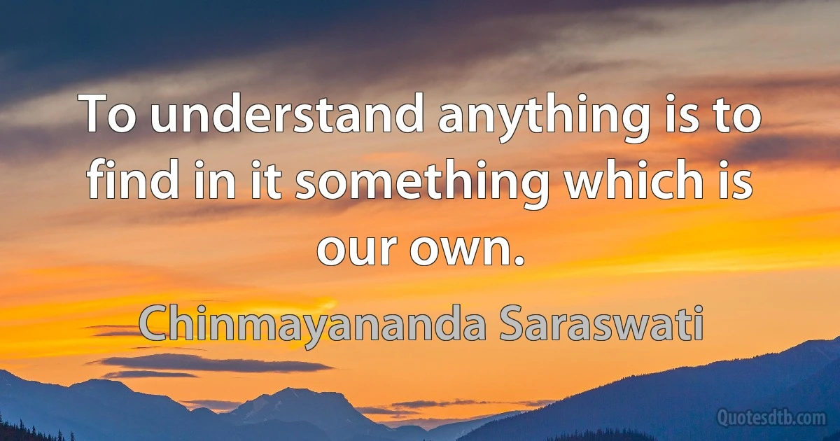 To understand anything is to find in it something which is our own. (Chinmayananda Saraswati)