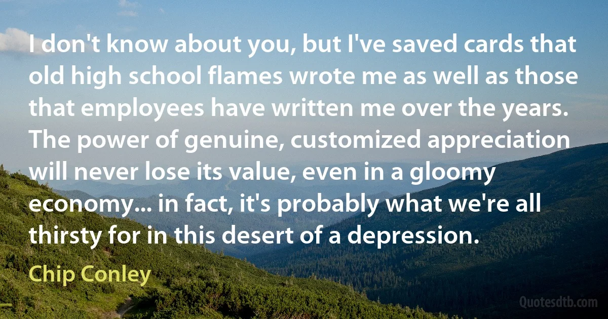 I don't know about you, but I've saved cards that old high school flames wrote me as well as those that employees have written me over the years. The power of genuine, customized appreciation will never lose its value, even in a gloomy economy... in fact, it's probably what we're all thirsty for in this desert of a depression. (Chip Conley)