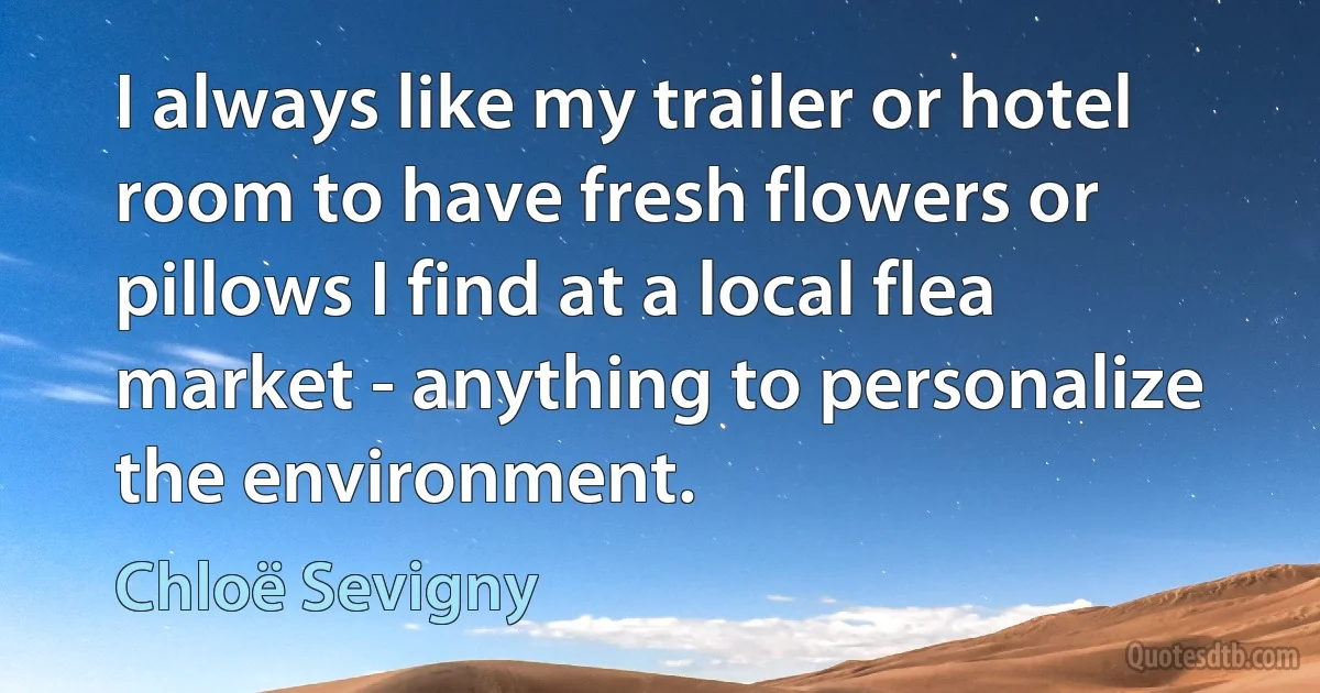 I always like my trailer or hotel room to have fresh flowers or pillows I find at a local flea market - anything to personalize the environment. (Chloë Sevigny)