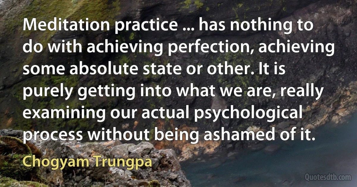 Meditation practice ... has nothing to do with achieving perfection, achieving some absolute state or other. It is purely getting into what we are, really examining our actual psychological process without being ashamed of it. (Chogyam Trungpa)