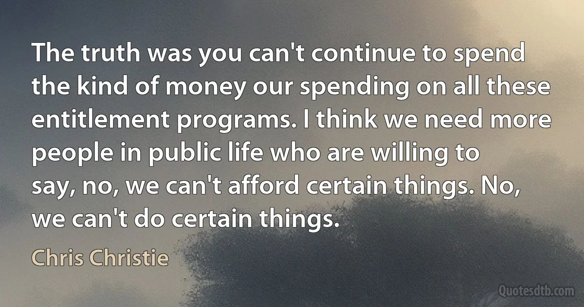 The truth was you can't continue to spend the kind of money our spending on all these entitlement programs. I think we need more people in public life who are willing to say, no, we can't afford certain things. No, we can't do certain things. (Chris Christie)