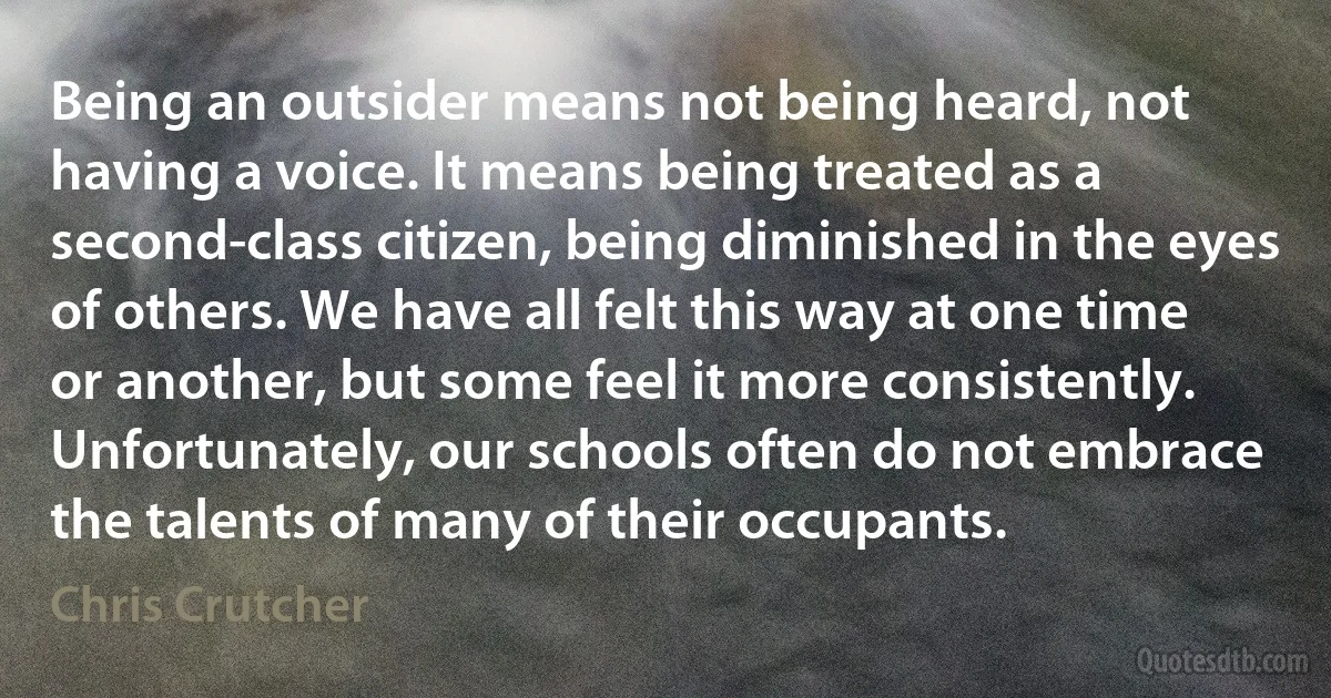 Being an outsider means not being heard, not having a voice. It means being treated as a second-class citizen, being diminished in the eyes of others. We have all felt this way at one time or another, but some feel it more consistently. Unfortunately, our schools often do not embrace the talents of many of their occupants. (Chris Crutcher)