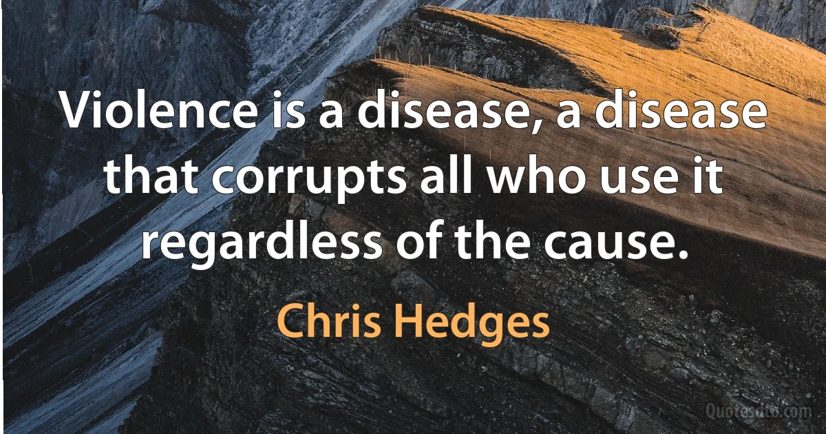 Violence is a disease, a disease that corrupts all who use it regardless of the cause. (Chris Hedges)