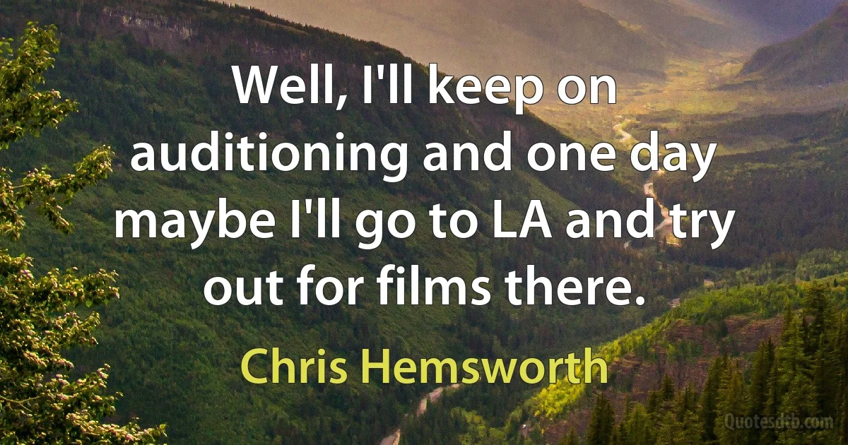 Well, I'll keep on auditioning and one day maybe I'll go to LA and try out for films there. (Chris Hemsworth)