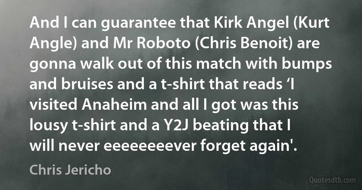 And I can guarantee that Kirk Angel (Kurt Angle) and Mr Roboto (Chris Benoit) are gonna walk out of this match with bumps and bruises and a t-shirt that reads ‘I visited Anaheim and all I got was this lousy t-shirt and a Y2J beating that I will never eeeeeeeever forget again'. (Chris Jericho)