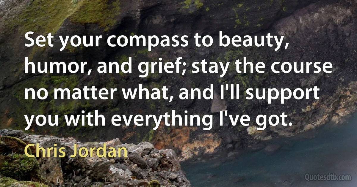 Set your compass to beauty, humor, and grief; stay the course no matter what, and I'll support you with everything I've got. (Chris Jordan)