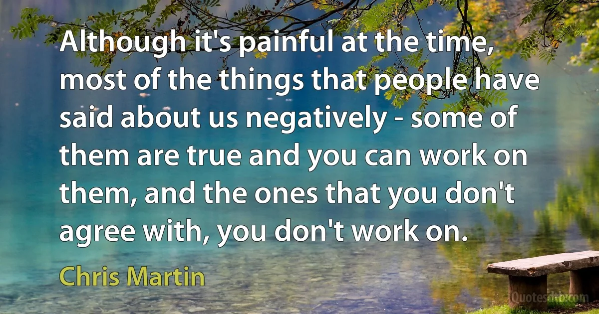 Although it's painful at the time, most of the things that people have said about us negatively - some of them are true and you can work on them, and the ones that you don't agree with, you don't work on. (Chris Martin)