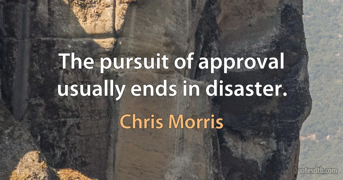 The pursuit of approval usually ends in disaster. (Chris Morris)