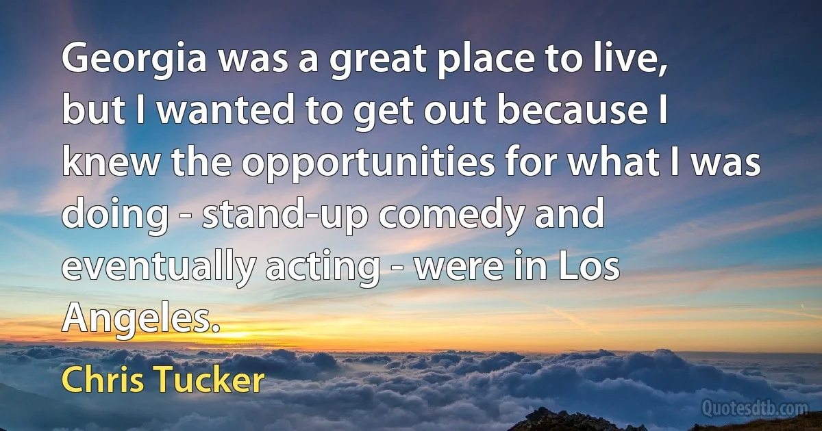 Georgia was a great place to live, but I wanted to get out because I knew the opportunities for what I was doing - stand-up comedy and eventually acting - were in Los Angeles. (Chris Tucker)