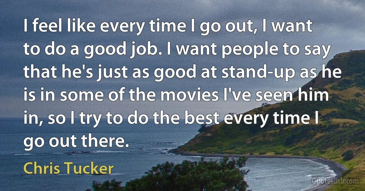 I feel like every time I go out, I want to do a good job. I want people to say that he's just as good at stand-up as he is in some of the movies I've seen him in, so I try to do the best every time I go out there. (Chris Tucker)