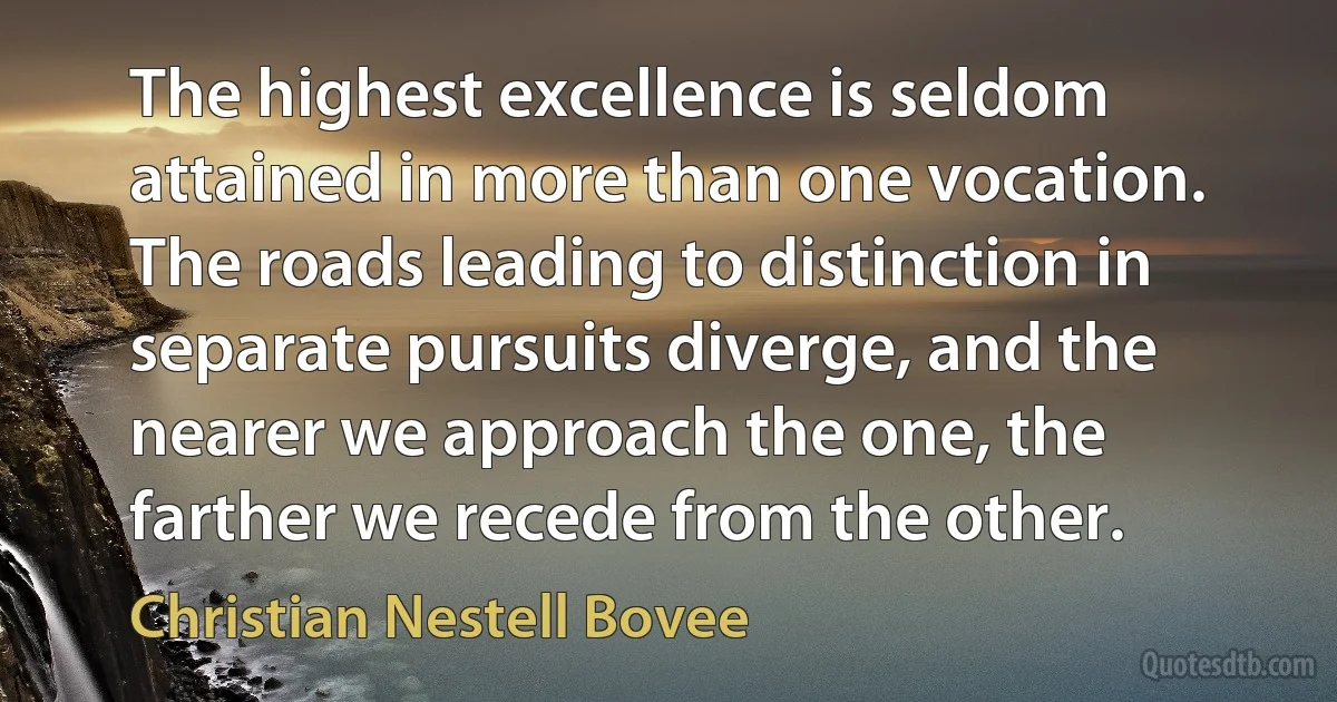 The highest excellence is seldom attained in more than one vocation. The roads leading to distinction in separate pursuits diverge, and the nearer we approach the one, the farther we recede from the other. (Christian Nestell Bovee)