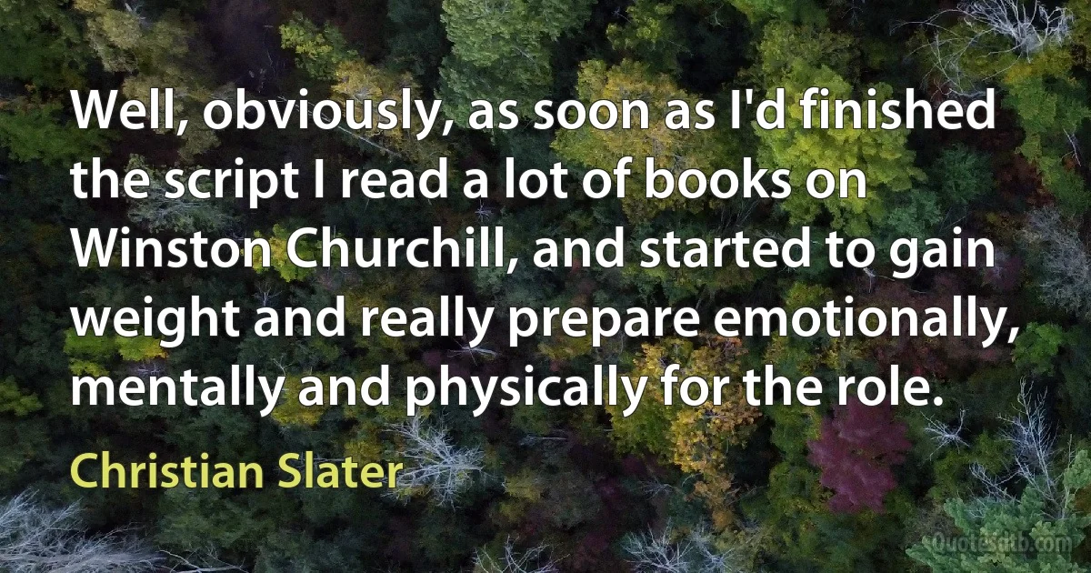 Well, obviously, as soon as I'd finished the script I read a lot of books on Winston Churchill, and started to gain weight and really prepare emotionally, mentally and physically for the role. (Christian Slater)