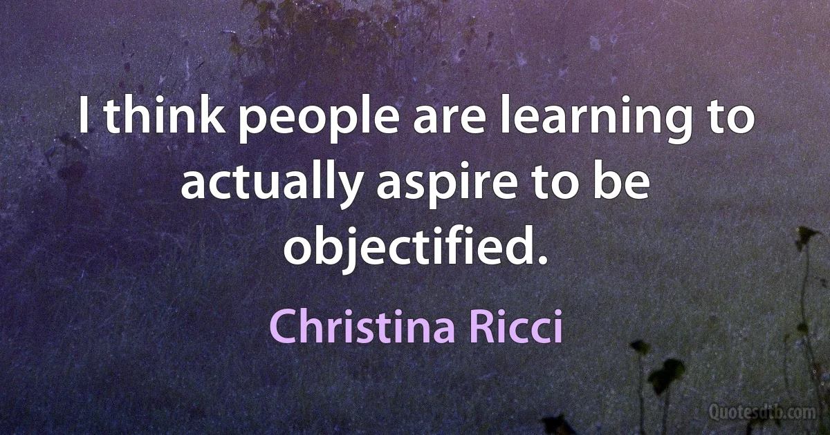 I think people are learning to actually aspire to be objectified. (Christina Ricci)