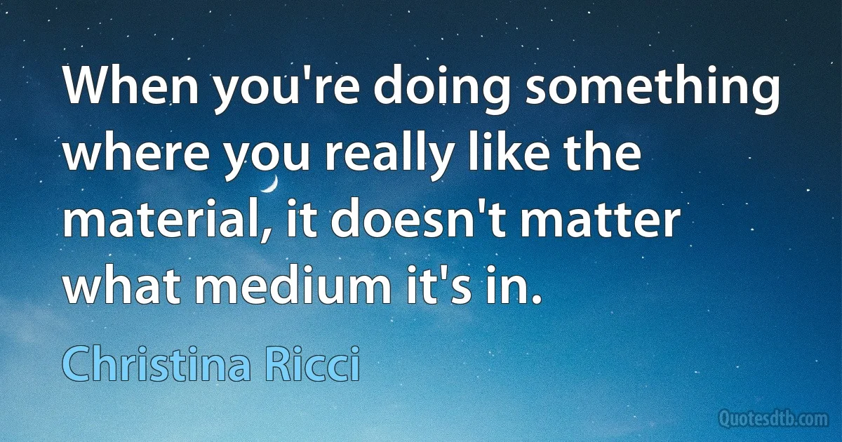 When you're doing something where you really like the material, it doesn't matter what medium it's in. (Christina Ricci)