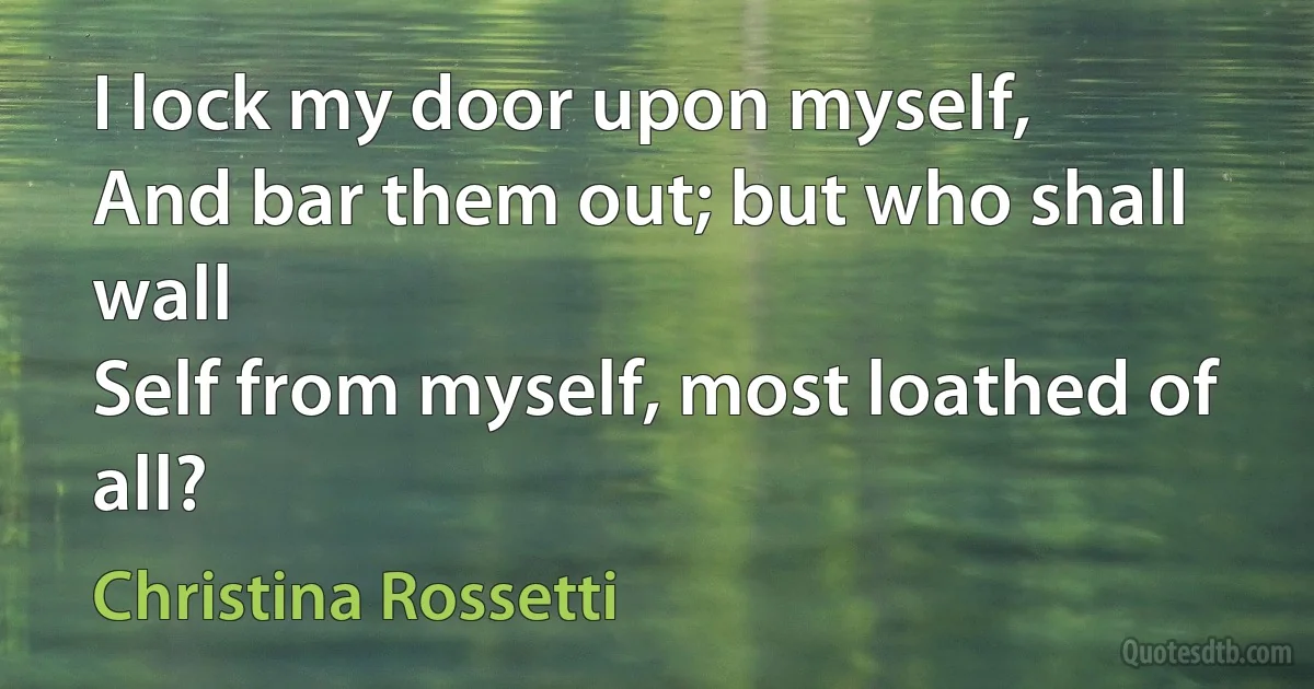 I lock my door upon myself,
And bar them out; but who shall wall
Self from myself, most loathed of all? (Christina Rossetti)