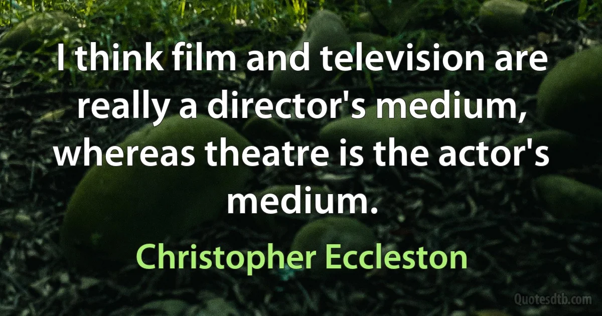 I think film and television are really a director's medium, whereas theatre is the actor's medium. (Christopher Eccleston)