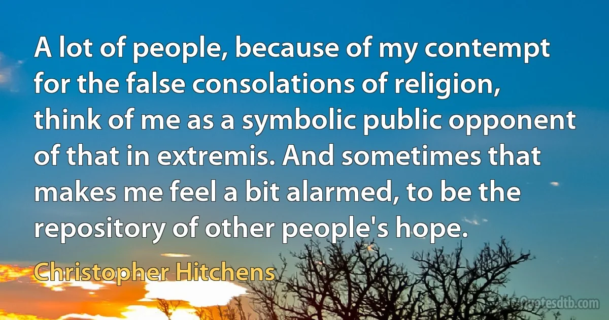 A lot of people, because of my contempt for the false consolations of religion, think of me as a symbolic public opponent of that in extremis. And sometimes that makes me feel a bit alarmed, to be the repository of other people's hope. (Christopher Hitchens)