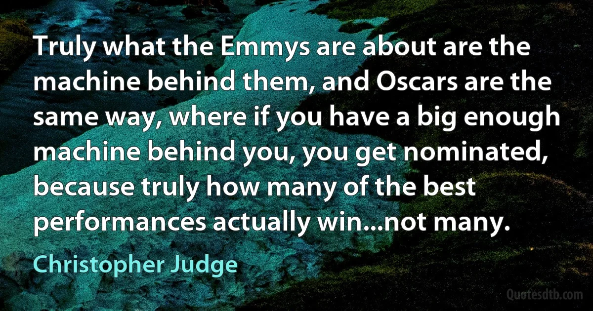 Truly what the Emmys are about are the machine behind them, and Oscars are the same way, where if you have a big enough machine behind you, you get nominated, because truly how many of the best performances actually win...not many. (Christopher Judge)