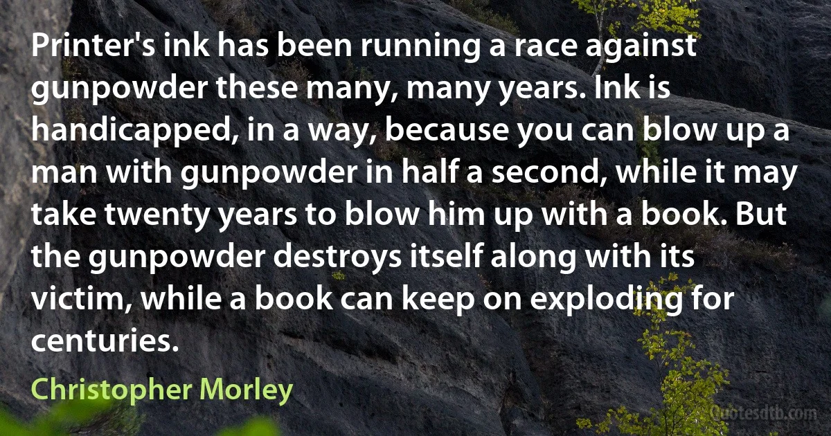 Printer's ink has been running a race against gunpowder these many, many years. Ink is handicapped, in a way, because you can blow up a man with gunpowder in half a second, while it may take twenty years to blow him up with a book. But the gunpowder destroys itself along with its victim, while a book can keep on exploding for centuries. (Christopher Morley)
