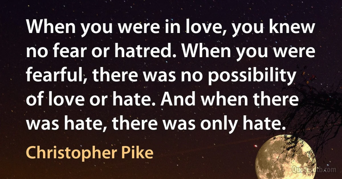 When you were in love, you knew no fear or hatred. When you were fearful, there was no possibility of love or hate. And when there was hate, there was only hate. (Christopher Pike)